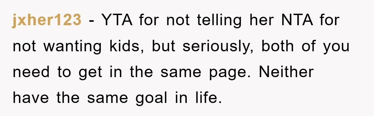 jxher123 − YTA for not telling her NTA for not wanting kids, but seriously, both of you need to get in the same page. Neither have the same goal in...
