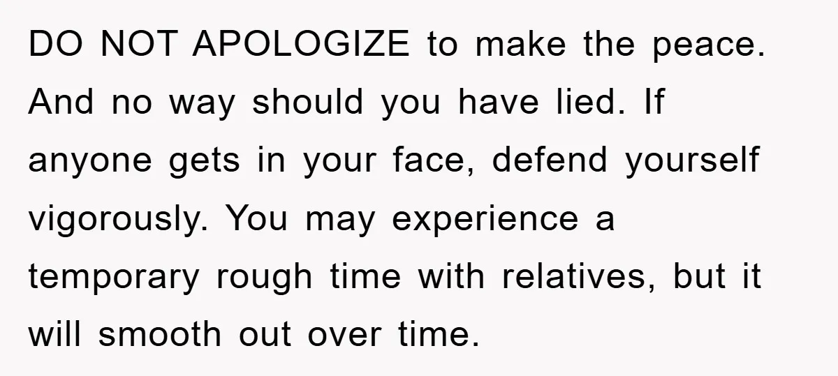 DO NOT APOLOGIZE to make the peace. And no way should you have lied. If anyone gets in your face, defend yourself vigorously. You may experience a temporary rough time...
