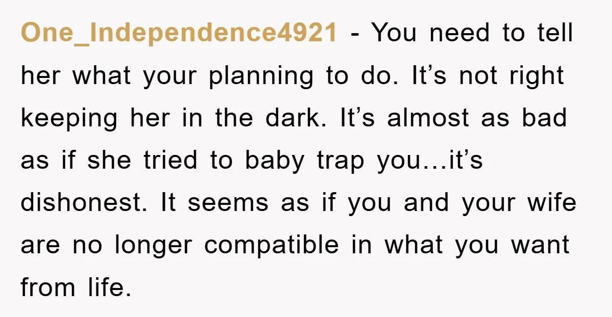One_Independence4921 − You need to tell her what your planning to do. It’s not right keeping her in the dark. It’s almost as bad as if she tried to baby...
