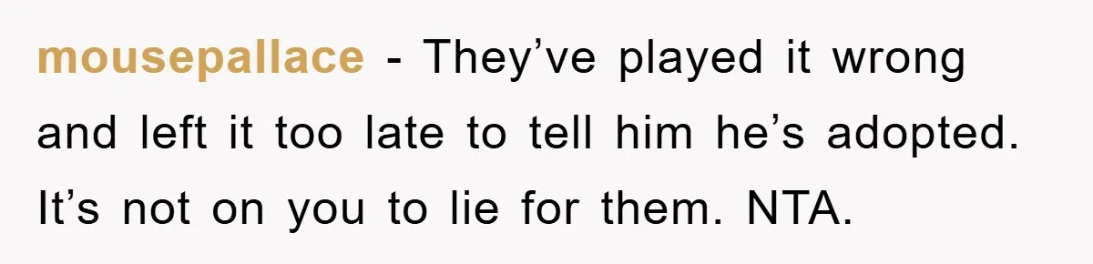 mousepallace − They’ve played it wrong and left it too late to tell him he’s adopted. It’s not on you to lie for them. NTA.