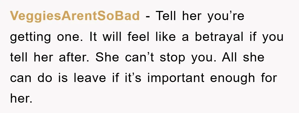 VeggiesArentSoBad − Tell her you’re getting one. It will feel like a betrayal if you tell her after. She can’t stop you. All she can do is leave if it’s...