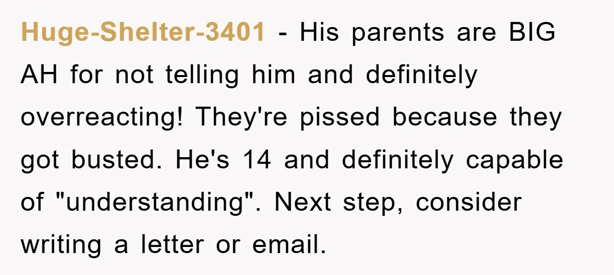 Huge-Shelter-3401 − His parents are BIG AH for not telling him and definitely overreacting! They're pissed because they got busted. He's 14 and definitely capable of "understanding". Next step, consider...