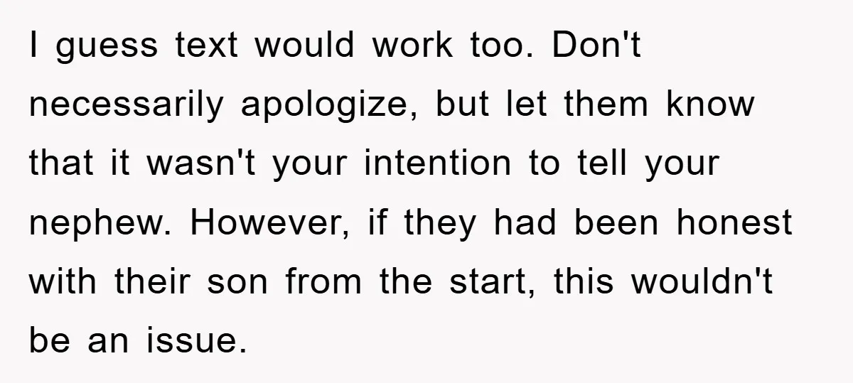 I guess text would work too. Don't necessarily apologize, but let them know that it wasn't your intention to tell your nephew. However, if they had been honest with their...