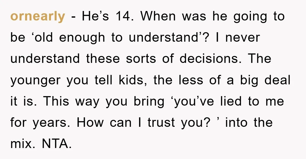 ornearly − He’s 14. When was he going to be ‘old enough to understand’? I never understand these sorts of decisions. The younger you tell kids, the less of a...