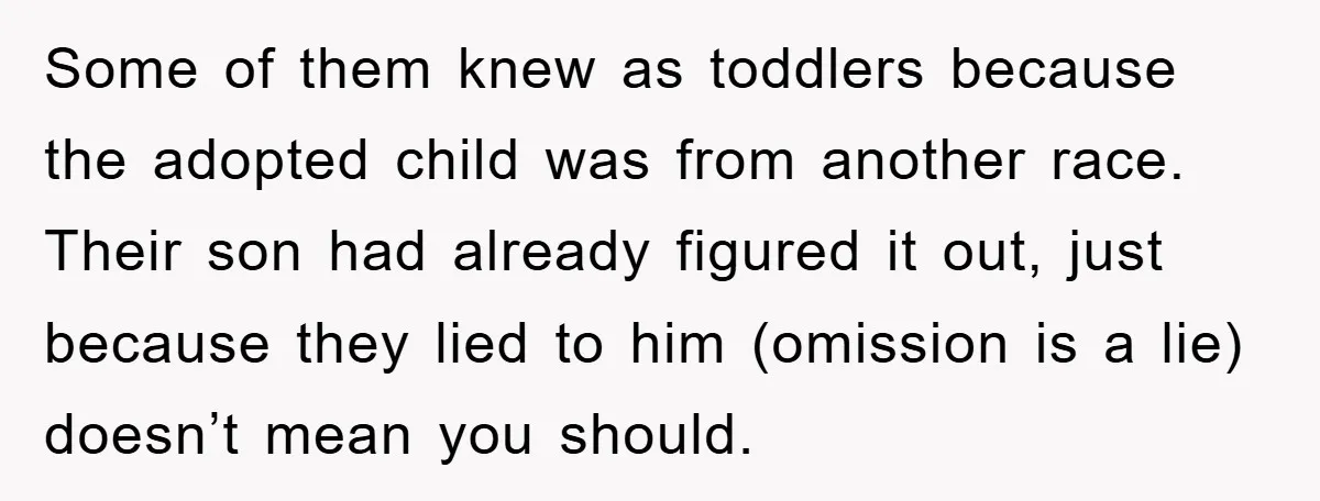 Some of them knew as toddlers because the adopted child was from another race. Their son had already figured it out, just because they lied to him (omission is a...