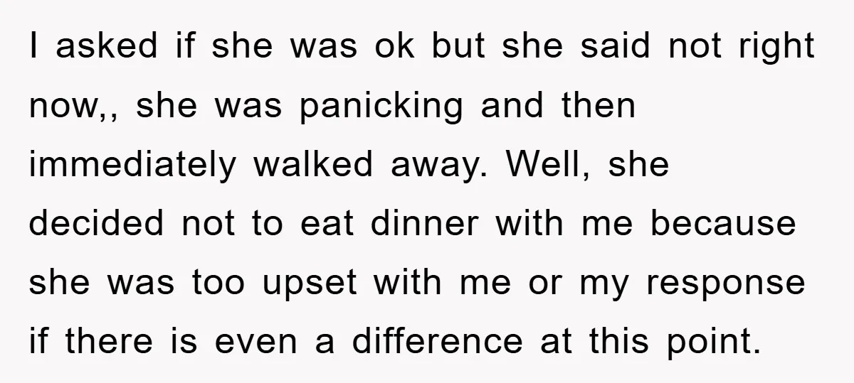 I asked if she was ok but she said not right now,, she was panicking and then immediately walked away. Well, she decided not to eat dinner with me because...