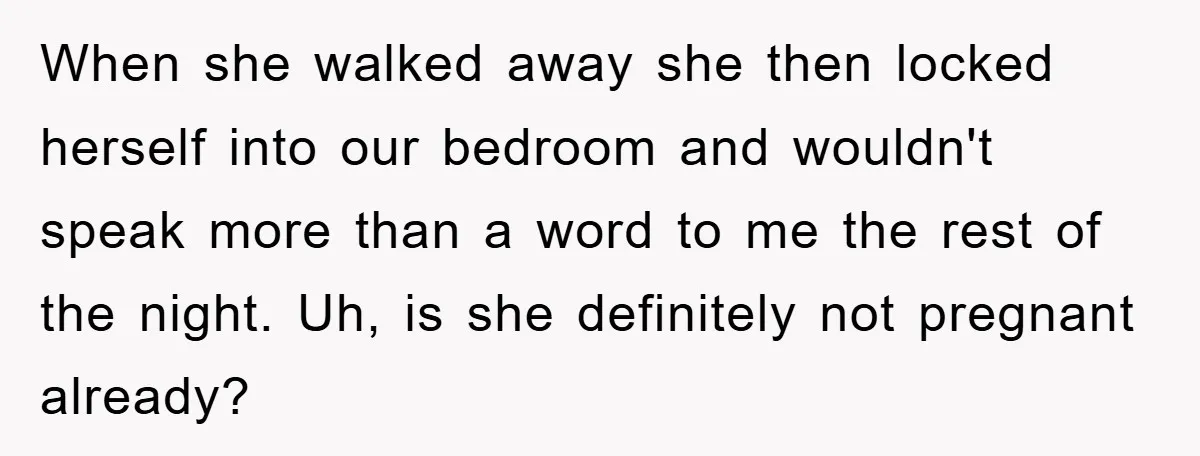 When she walked away she then locked herself into our bedroom and wouldn't speak more than a word to me the rest of the night. Uh, is she definitely not...