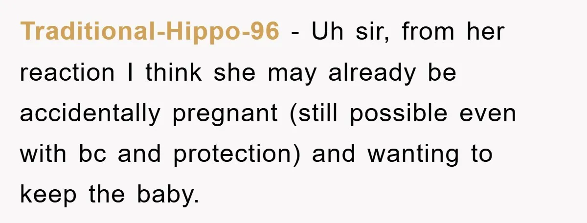 Traditional-Hippo-96 − Uh sir, from her reaction I think she may already be accidentally pregnant (still possible even with bc and protection) and wanting to keep the baby.