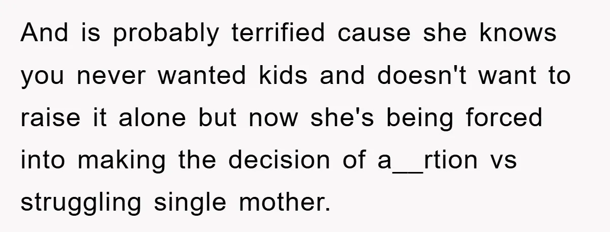 And is probably terrified cause she knows you never wanted kids and doesn't want to raise it alone but now she's being forced into making the decision of a__rtion vs...