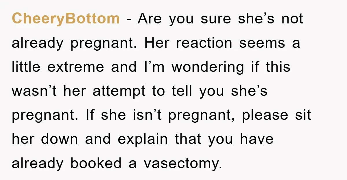 CheeryBottom − Are you sure she’s not already pregnant. Her reaction seems a little extreme and I’m wondering if this wasn’t her attempt to tell you she’s pregnant. If she...