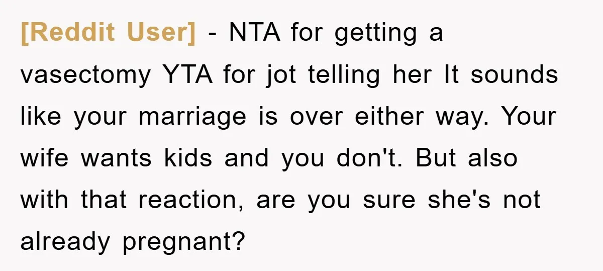 [Reddit User] − NTA for getting a vasectomy YTA for jot telling her It sounds like your marriage is over either way. Your wife wants kids and you don't. But...