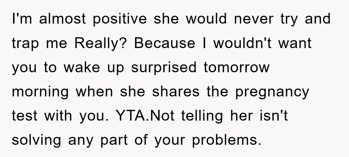 I'm almost positive she would never try and trap me Really? Because I wouldn't want you to wake up surprised tomorrow morning when she shares the pregnancy test with you....