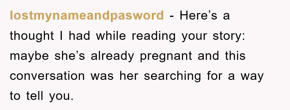 lostmynameandpasword − Here’s a thought I had while reading your story: maybe she’s already pregnant and this conversation was her searching for a way to tell you.