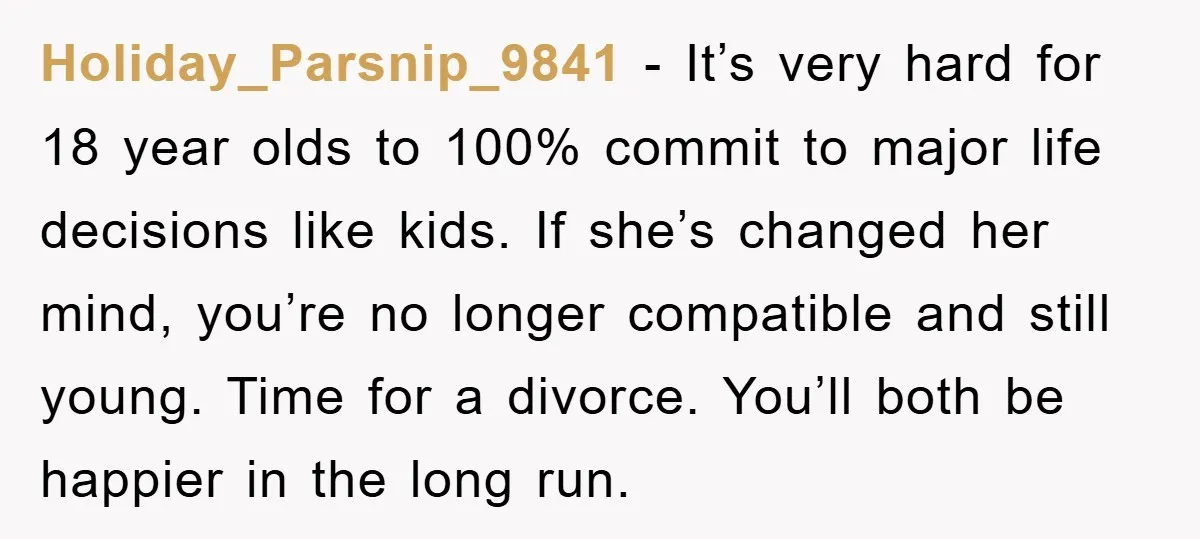 Holiday_Parsnip_9841 − It’s very hard for 18 year olds to 100% commit to major life decisions like kids. If she’s changed her mind, you’re no longer compatible and still young....