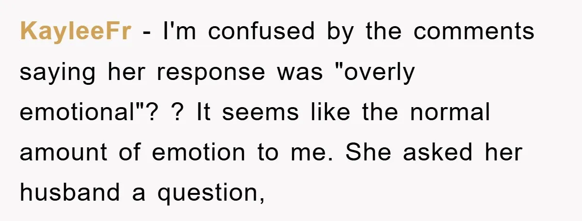 KayleeFr − I'm confused by the comments saying her response was "overly emotional"? ? It seems like the normal amount of emotion to me. She asked her husband a question,