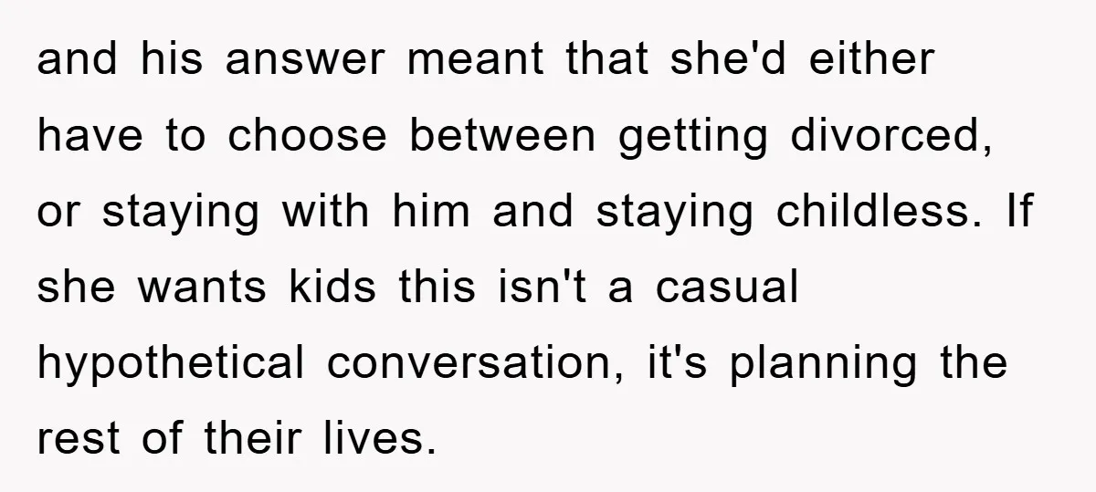 and his answer meant that she'd either have to choose between getting divorced, or staying with him and staying childless. If she wants kids this isn't a casual hypothetical conversation,...