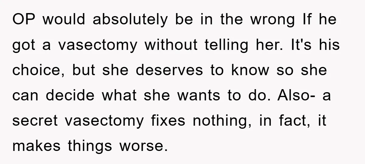 OP would absolutely be in the wrong If he got a vasectomy without telling her. It's his choice, but she deserves to know so she can decide what she wants...