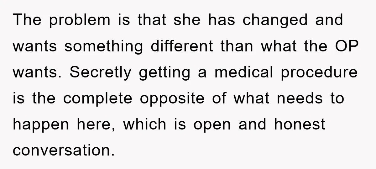 The problem is that she has changed and wants something different than what the OP wants. Secretly getting a medical procedure is the complete opposite of what needs to happen...