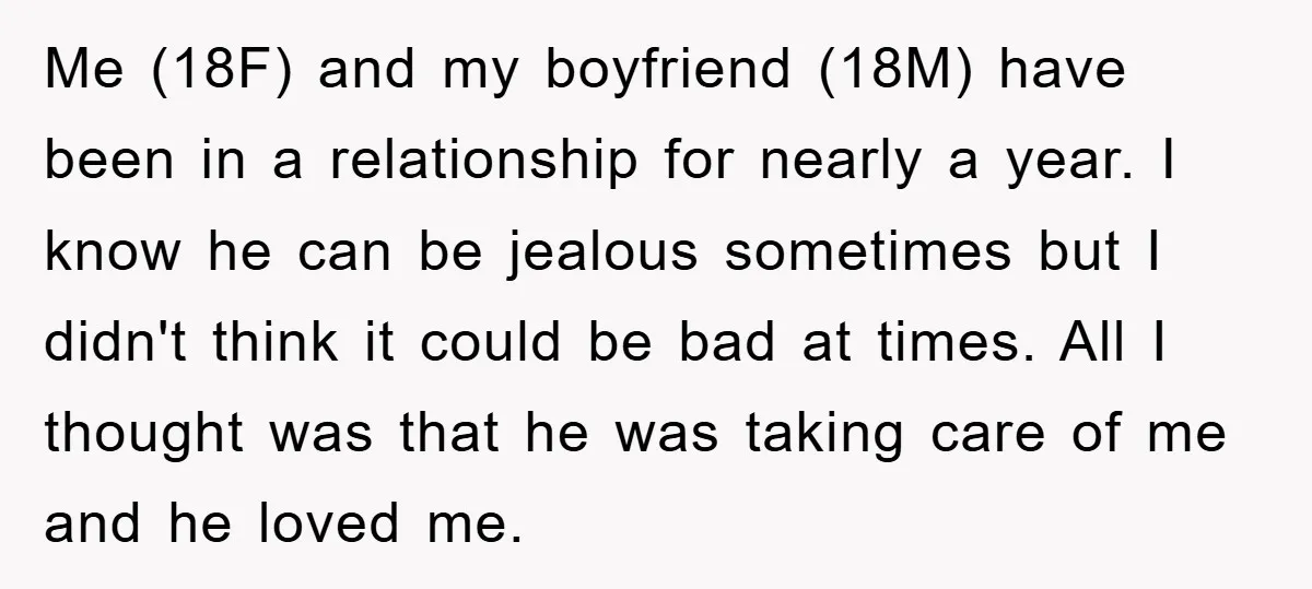 Me (18F) and my boyfriend (18M) have been in a relationship for nearly a year. I know he can be jealous sometimes but I didn't think it could be bad...