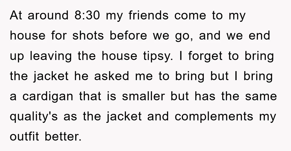 At around 8:30 my friends come to my house for shots before we go, and we end up leaving the house tipsy. I forget to bring the jacket he asked...