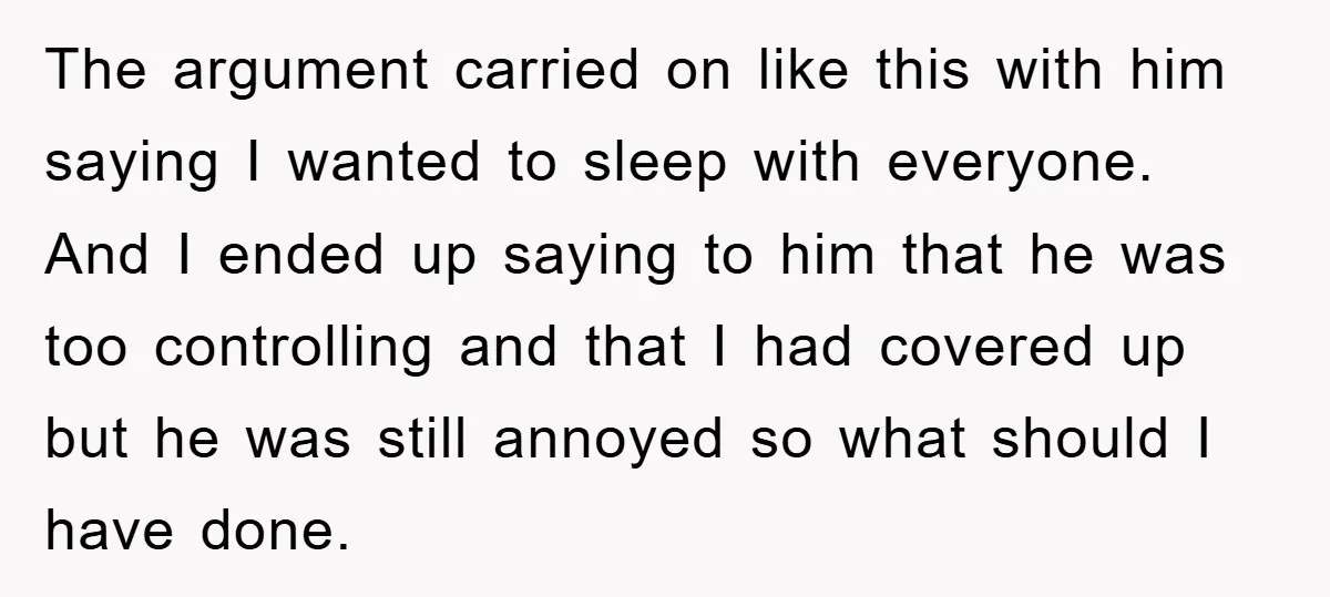 The argument carried on like this with him saying I wanted to sleep with everyone. And I ended up saying to him that he was too controlling and that I...