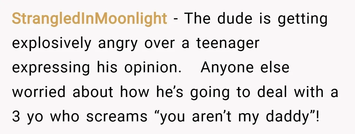 StrangledInMoonlight − The dude is getting explosively angry over a teenager expressing his opinion. Anyone else worried about how he’s going to deal with a 3 yo who screams “you...