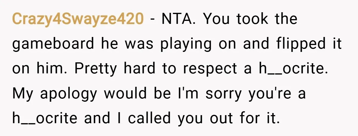 Crazy4Swayze420 − NTA. You took the gameboard he was playing on and flipped it on him. Pretty hard to respect a h__ocrite. My apology would be I'm sorry you're a...