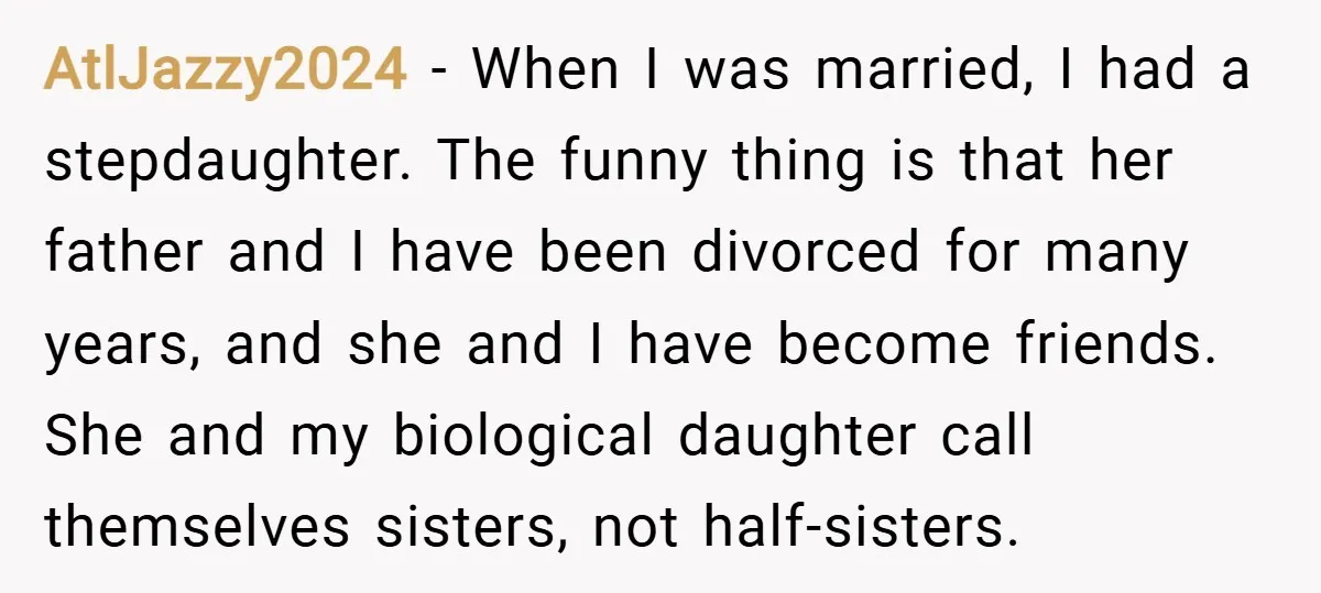 AtlJazzy2024 − When I was married, I had a stepdaughter. The funny thing is that her father and I have been divorced for many years, and she and I have...