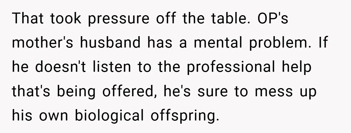That took pressure off the table. OP's mother's husband has a mental problem. If he doesn't listen to the professional help that's being offered, he's sure to mess up his...