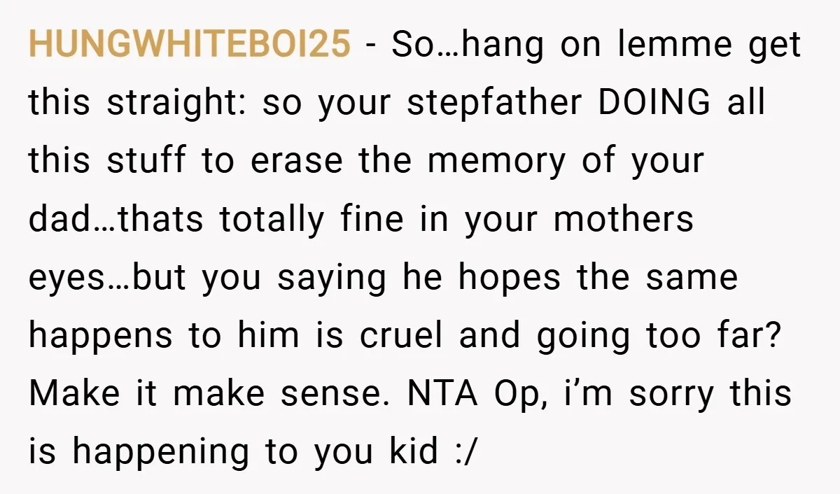 HUNGWHITEBOI25 − So…hang on lemme get this straight: so your stepfather DOING all this stuff to erase the memory of your dad…thats totally fine in your mothers eyes…but you saying...