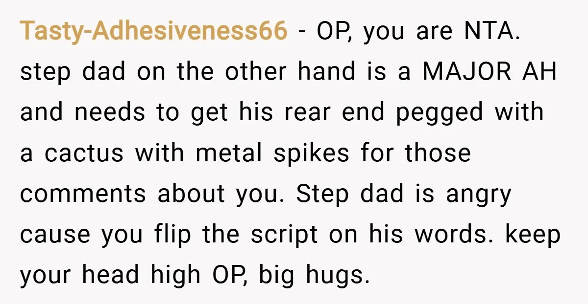 Tasty-Adhesiveness66 − OP, you are NTA. step dad on the other hand is a MAJOR AH and needs to get his rear end pegged with a cactus with metal spikes...