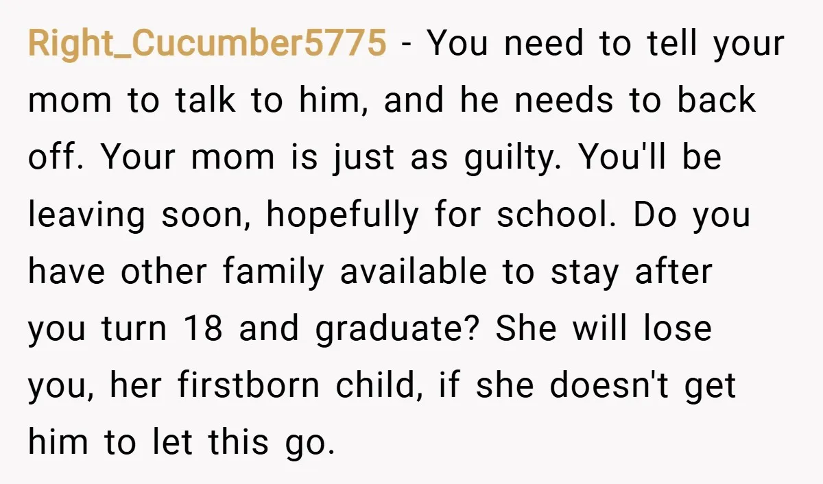 Right_Cucumber5775 − You need to tell your mom to talk to him, and he needs to back off. Your mom is just as guilty. You'll be leaving soon, hopefully for...