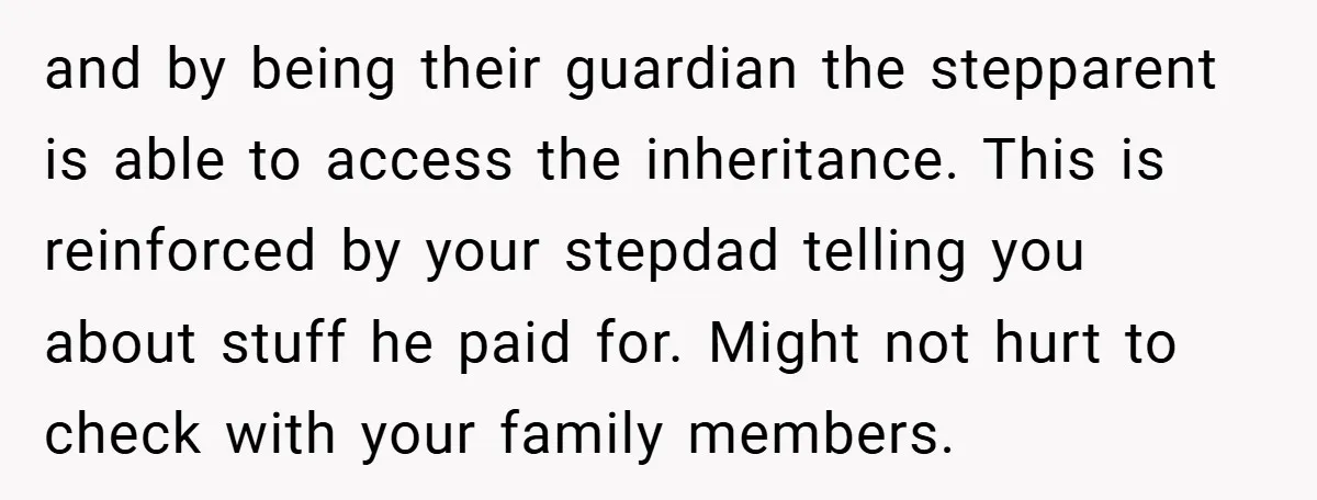 and by being their guardian the stepparent is able to access the inheritance. This is reinforced by your stepdad telling you about stuff he paid for. Might not hurt to...
