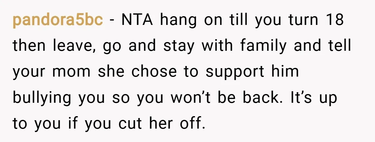 pandora5bc − NTA hang on till you turn 18 then leave, go and stay with family and tell your mom she chose to support him bullying you so you won’t...
