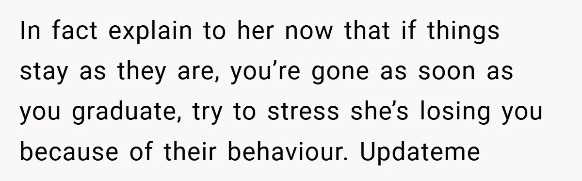In fact explain to her now that if things stay as they are, you’re gone as soon as you graduate, try to stress she’s losing you because of their behaviour....