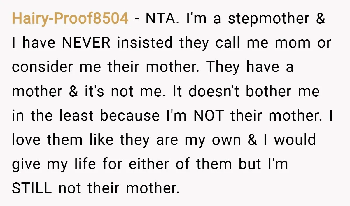Hairy-Proof8504 − NTA. I'm a stepmother & I have NEVER insisted they call me mom or consider me their mother. They have a mother & it's not me. It doesn't...