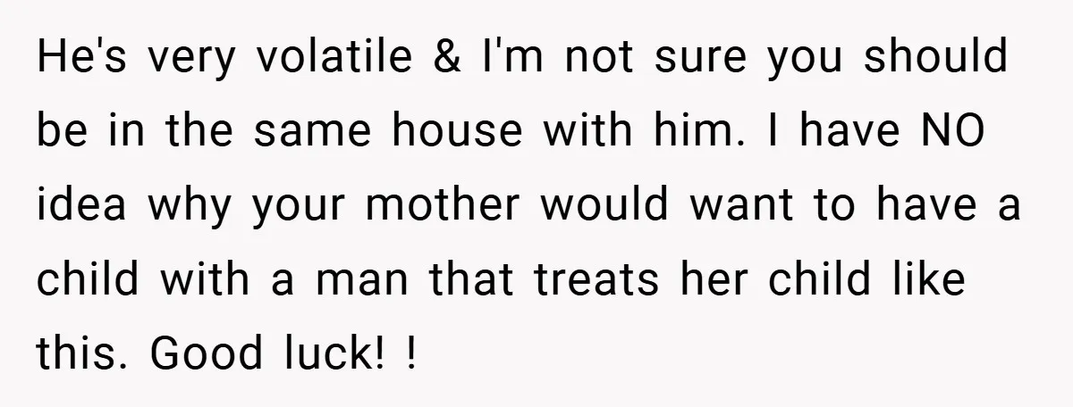 He's very volatile & I'm not sure you should be in the same house with him. I have NO idea why your mother would want to have a child with...