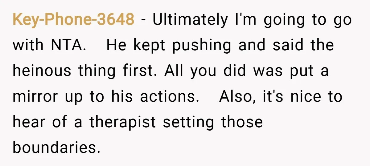 Key-Phone-3648 − Ultimately I'm going to go with NTA. He kept pushing and said the heinous thing first. All you did was put a mirror up to his actions. Also,...