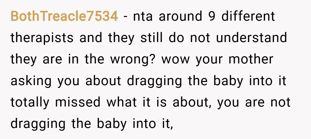 BothTreacle7534 − nta around 9 different therapists and they still do not understand they are in the wrong? wow your mother asking you about dragging the baby into it totally...