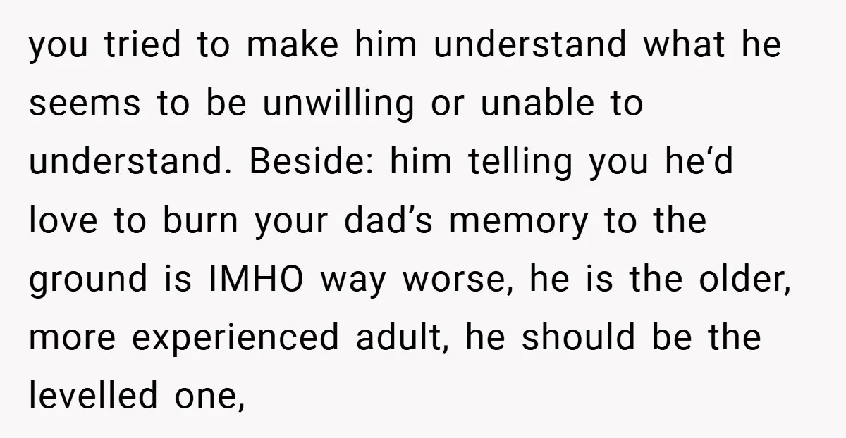 you tried to make him understand what he seems to be unwilling or unable to understand. Beside: him telling you he‘d love to burn your dad’s memory to the ground...
