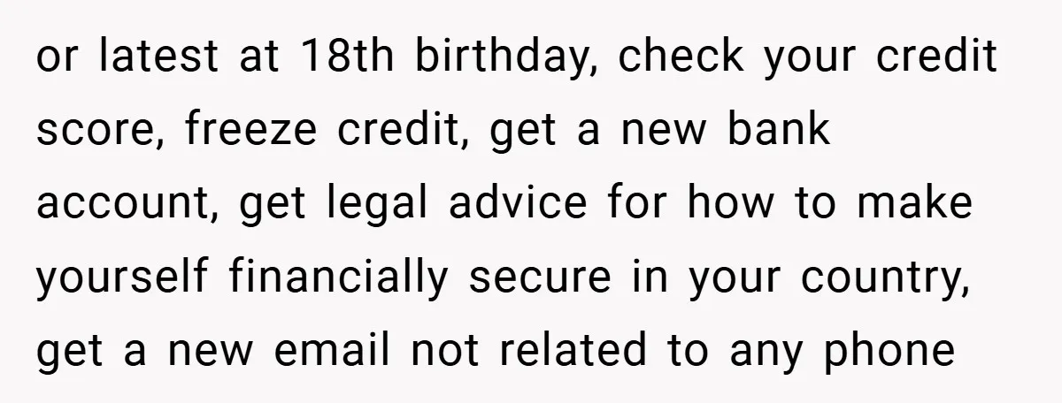 or latest at 18th birthday, check your credit score, freeze credit, get a new bank account, get legal advice for how to make yourself financially secure in your country, get...