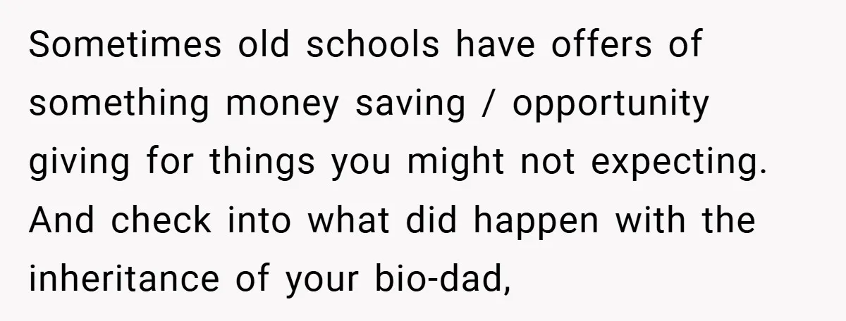 Sometimes old schools have offers of something money saving / opportunity giving for things you might not expecting. And check into what did happen with the inheritance of your bio-dad,