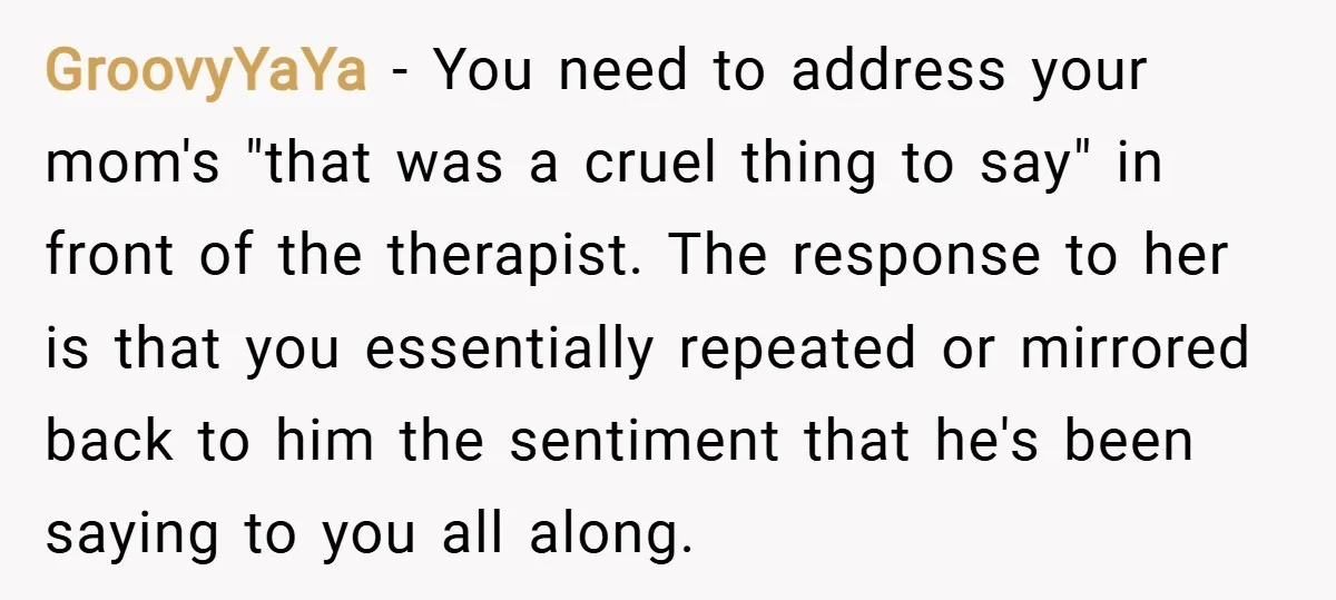 GroovyYaYa − You need to address your mom's "that was a cruel thing to say" in front of the therapist. The response to her is that you essentially repeated or...