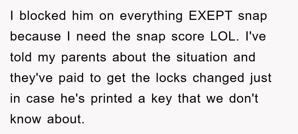 I blocked him on everything EXEPT snap because I need the snap score LOL. I've told my parents about the situation and they've paid to get the locks changed just...