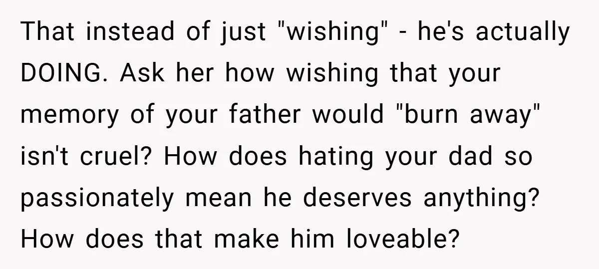 That instead of just "wishing" - he's actually DOING. Ask her how wishing that your memory of your father would "burn away" isn't cruel? How does hating your dad so...