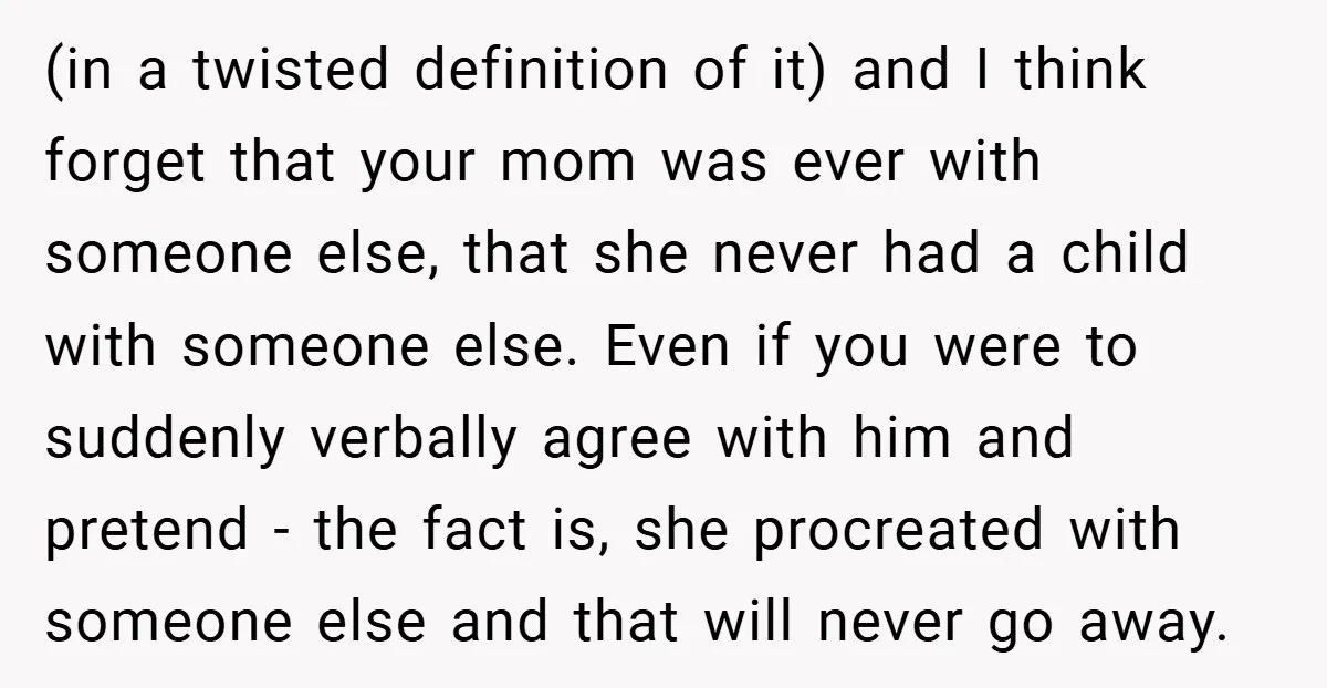 (in a twisted definition of it) and I think forget that your mom was ever with someone else, that she never had a child with someone else. Even if you...
