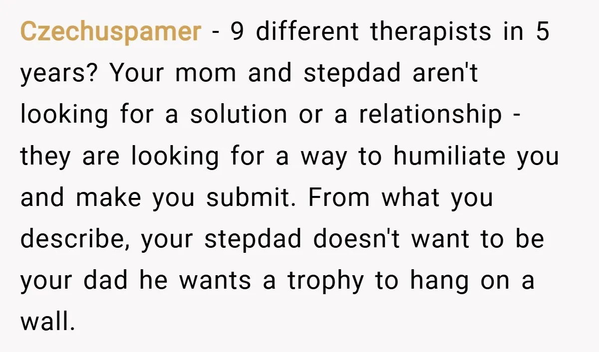 Czechuspamer − 9 different therapists in 5 years? Your mom and stepdad aren't looking for a solution or a relationship - they are looking for a way to humiliate you...