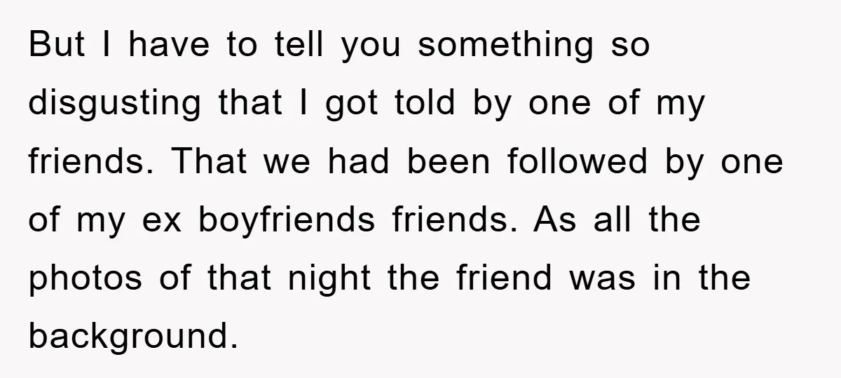 But I have to tell you something so disgusting that I got told by one of my friends. That we had been followed by one of my ex boyfriends friends....