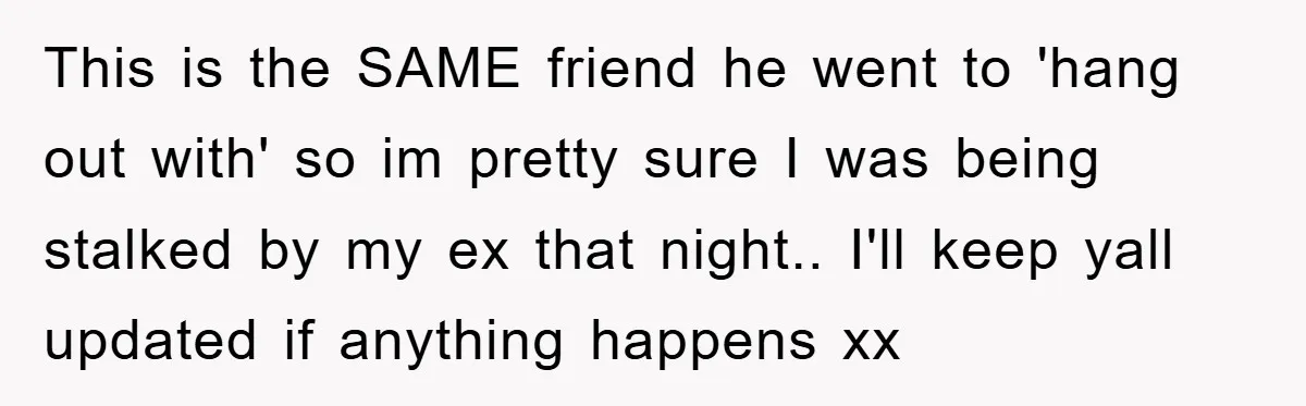 This is the SAME friend he went to 'hang out with' so im pretty sure I was being stalked by my ex that night.. I'll keep yall updated if anything...