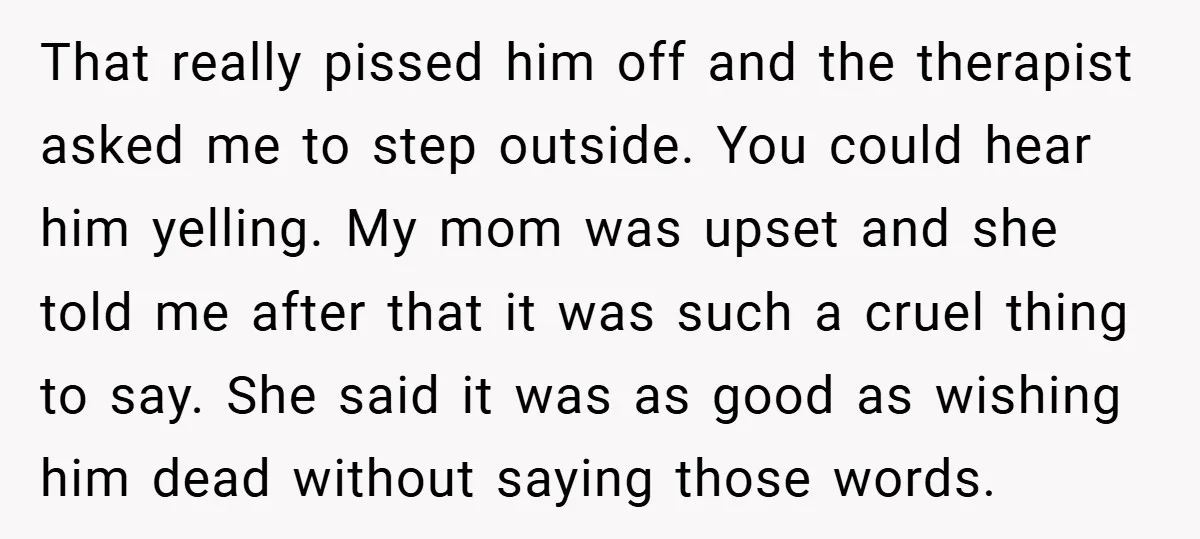 That really pissed him off and the therapist asked me to step outside. You could hear him yelling. My mom was upset and she told me after that it was...